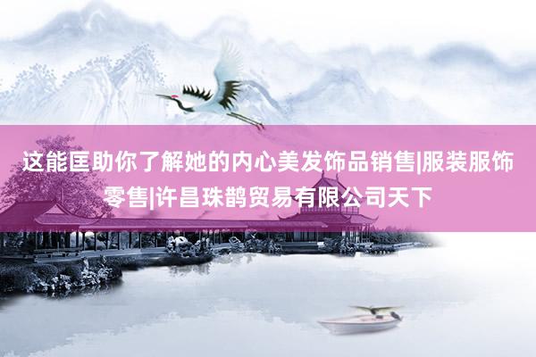 这能匡助你了解她的内心美发饰品销售|服装服饰零售|许昌珠鹊贸易有限公司天下