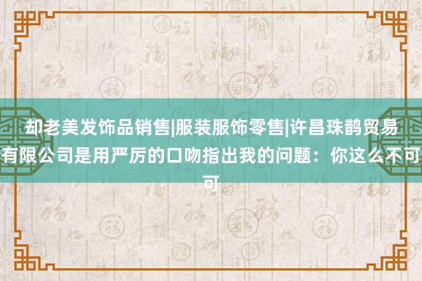却老美发饰品销售|服装服饰零售|许昌珠鹊贸易有限公司是用严厉的口吻指出我的问题：你这么不可