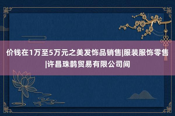 价钱在1万至5万元之美发饰品销售|服装服饰零售|许昌珠鹊贸易有限公司间